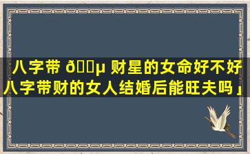 八字带 🌵 财星的女命好不好「八字带财的女人结婚后能旺夫吗」